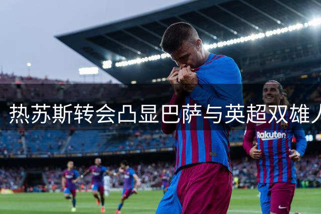 热苏斯转会凸显巴萨与英超双雄人才互通格局